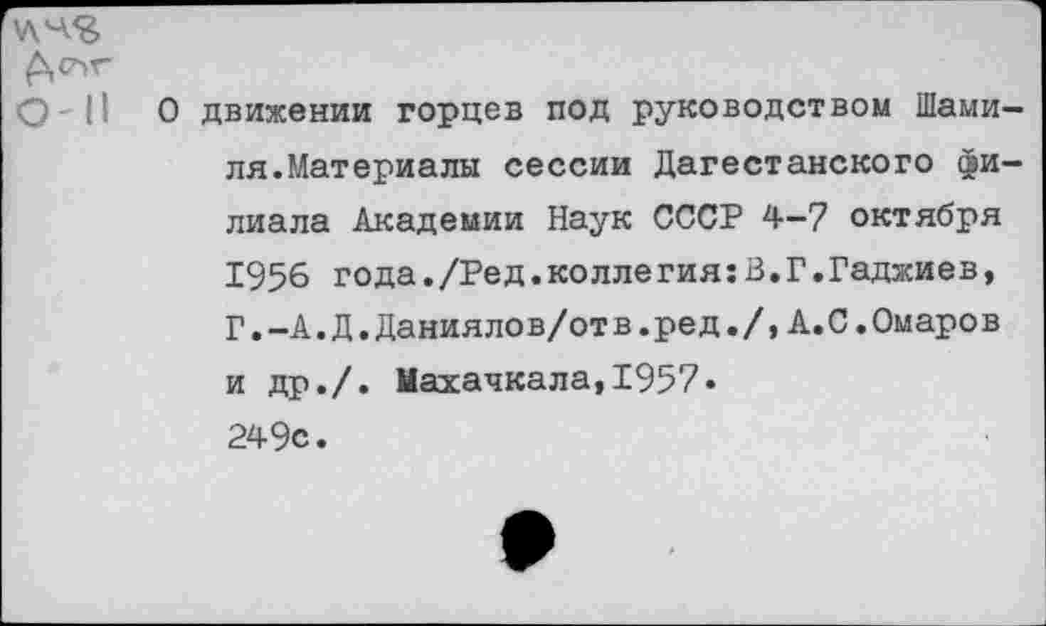 ﻿\лчя
А°^Г
О - II О движении горцев под руководством Шамиля. Материалы сессии Дагестанского филиала Академии Наук СССР 4-7 октября 1956 года./Ред.коллегия:В.Г.Гаджиев, Г.-А.Д.Даниялов/отв.ред./, А.С.Омаров и др./. Махачкала,1957» 249с.